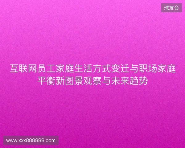 互联网员工家庭生活方式变迁与职场家庭平衡新图景观察与未来趋势 互联网员工家庭生活方式变迁与职场家庭平衡新图景观察与未来趋势
