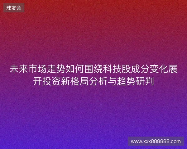 未来市场走势如何围绕科技股成分变化展开投资新格局分析与趋势研判 未来市场走势如何围绕科技股成分变化展开投资新格局分析与趋势研判