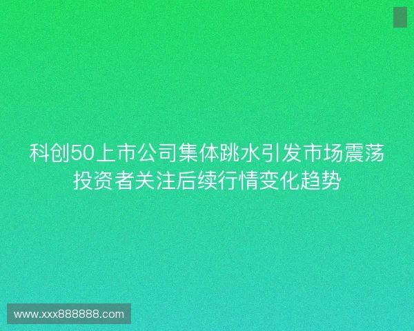 科创50上市公司集体跳水引发市场震荡投资者关注后续行情变化趋势