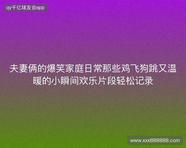 夫妻俩的爆笑家庭日常那些鸡飞狗跳又温暖的小瞬间欢乐片段轻松记录 夫妻俩的爆笑家庭日常那些鸡飞狗跳又温暖的小瞬间欢乐片段轻松记录